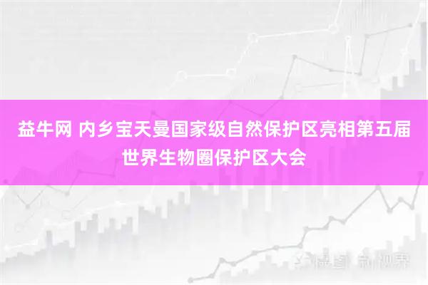 益牛网 内乡宝天曼国家级自然保护区亮相第五届世界生物圈保护区大会