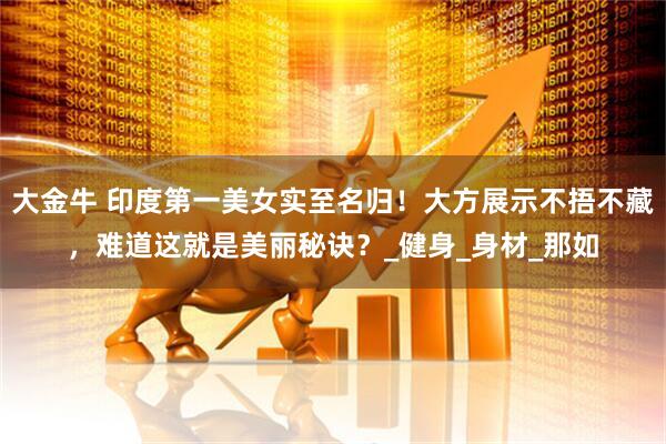 大金牛 印度第一美女实至名归！大方展示不捂不藏，难道这就是美丽秘诀？_健身_身材_那如