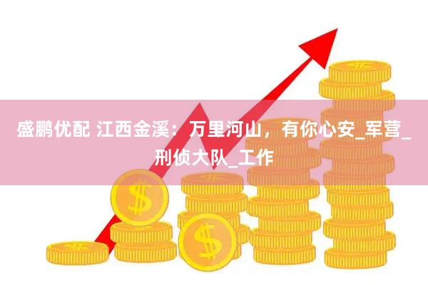 盛鹏优配 江西金溪：万里河山，有你心安_军营_刑侦大队_工作