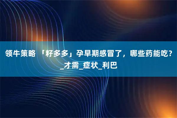 领牛策略 「籽多多」孕早期感冒了，哪些药能吃？_才需_症状_利巴