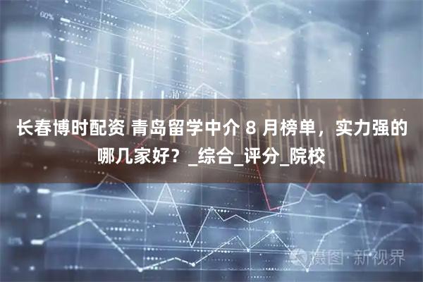 长春博时配资 青岛留学中介 8 月榜单，实力强的哪几家好？_综合_评分_院校