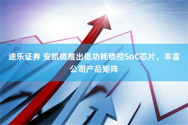 途乐证券 安凯微推出低功耗锁控SoC芯片，丰富公司产品矩阵