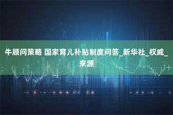 牛顾问策略 国家育儿补贴制度问答_新华社_权威_来源