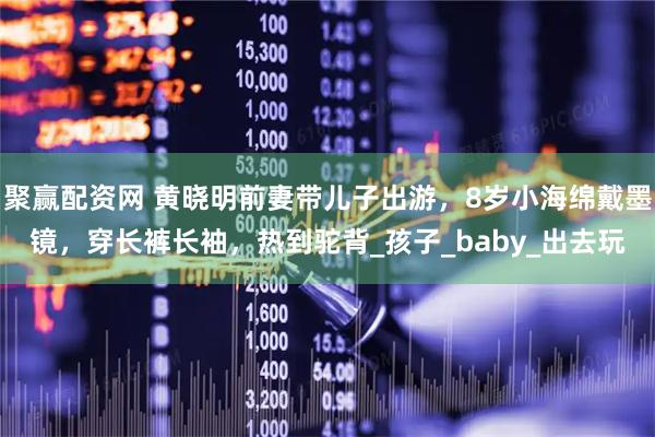 聚赢配资网 黄晓明前妻带儿子出游，8岁小海绵戴墨镜，穿长裤长袖，热到驼背_孩子_baby_出去玩