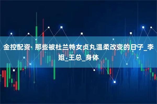 金控配资· 那些被杜兰特女贞丸温柔改变的日子_李姐_王总_身体