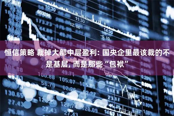恒信策略 裁掉大部中层盈利: 国央企里最该裁的不是基层, 而是那些“包袱”