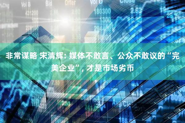 非常谋略 宋清辉: 媒体不敢言、公众不敢议的“完美企业”, 才是市场劣币