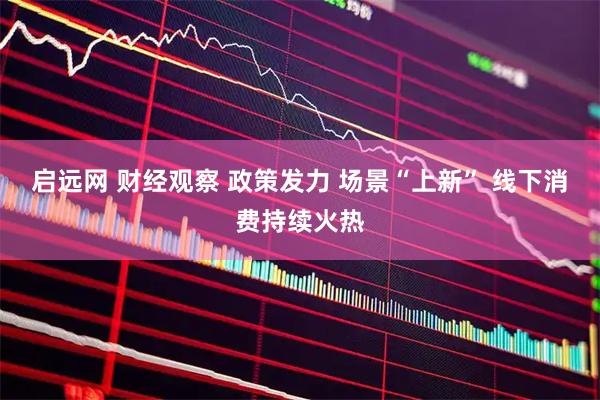 启远网 财经观察 政策发力 场景“上新” 线下消费持续火热