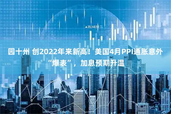 园十州 创2022年来新高！美国4月PPI通胀意外“爆表”，加息预期升温