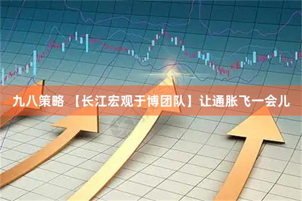 九八策略 【长江宏观于博团队】让通胀飞一会儿