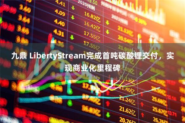 九鼎 LibertyStream完成首吨碳酸锂交付，实现商业化里程碑
