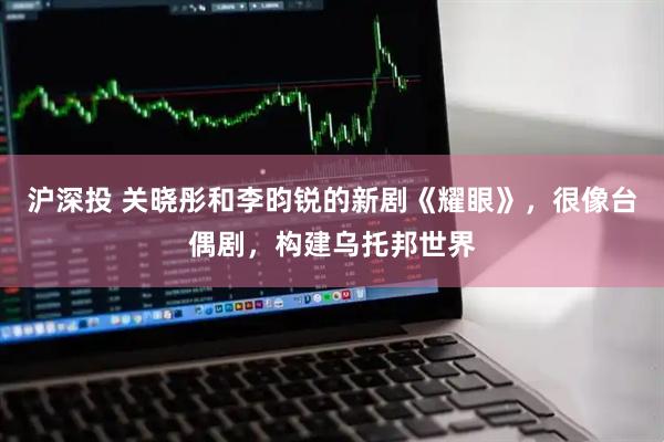 沪深投 关晓彤和李昀锐的新剧《耀眼》，很像台偶剧，构建乌托邦世界