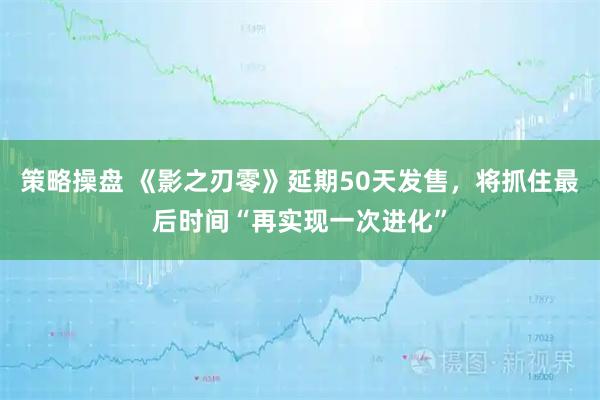 策略操盘 《影之刃零》延期50天发售，将抓住最后时间“再实现一次进化”