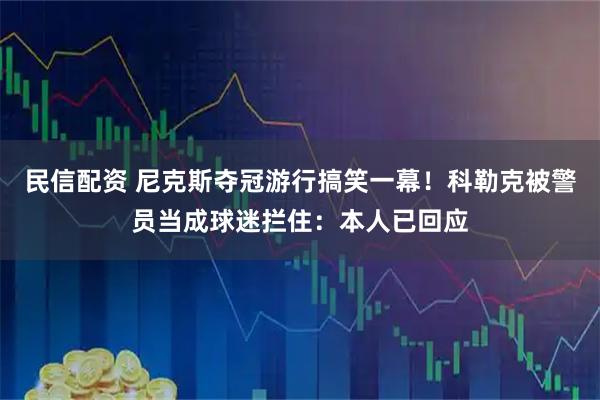 民信配资 尼克斯夺冠游行搞笑一幕！科勒克被警员当成球迷拦住：本人已回应
